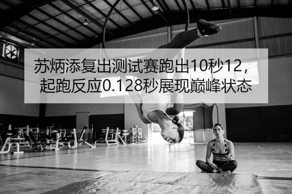 苏炳添复出测试赛跑出10秒12，起跑反应0.128秒展现巅峰状态